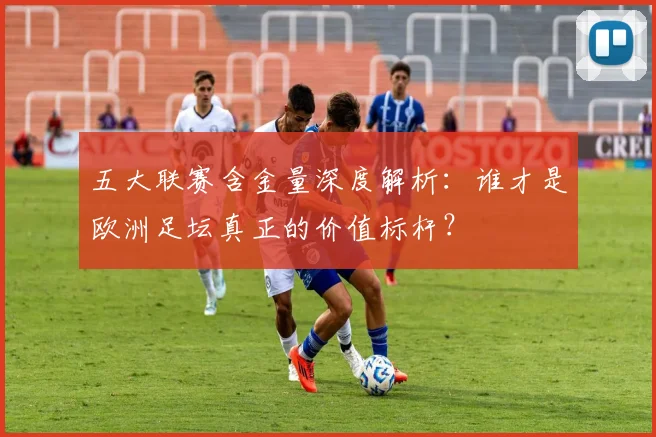 五大联赛含金量深度解析：谁才是欧洲足坛真正的价值标杆？