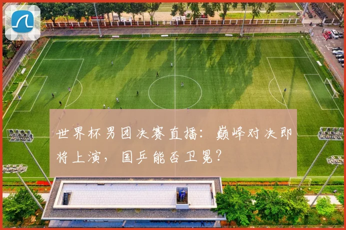 世界杯男团决赛直播：巅峰对决即将上演，国乒能否卫冕？