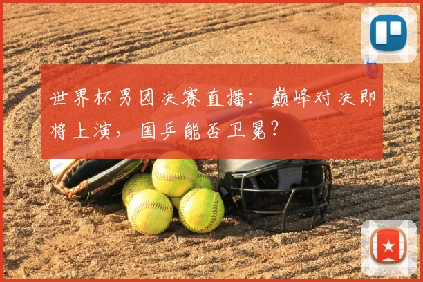 世界杯男团决赛直播：巅峰对决即将上演，国乒能否卫冕？