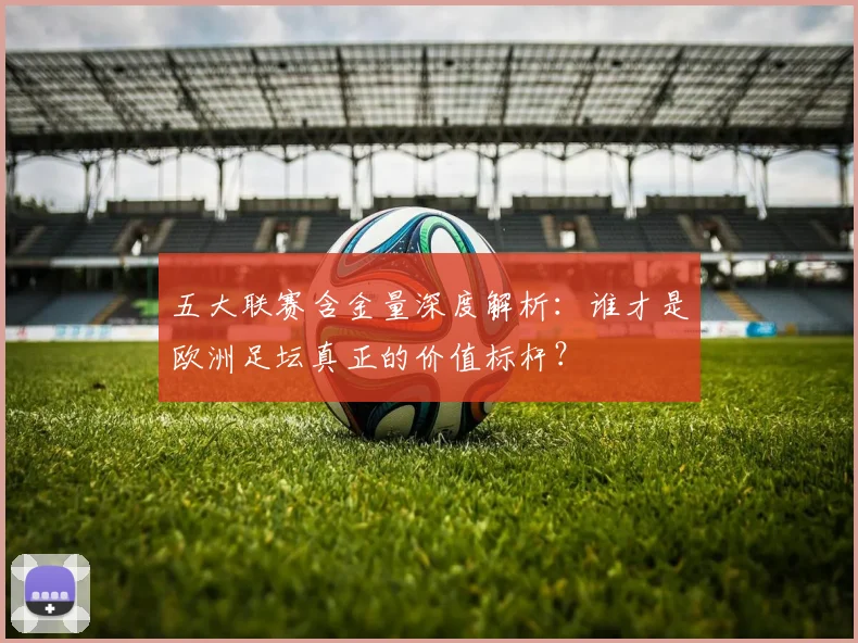 五大联赛含金量深度解析：谁才是欧洲足坛真正的价值标杆？