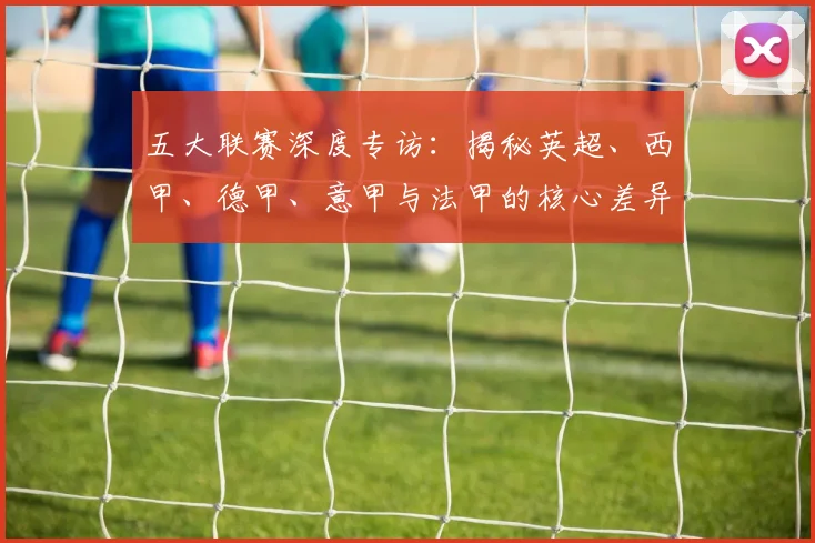 五大联赛深度专访:揭秘英超、西甲、德甲、意甲与法甲的核心差异