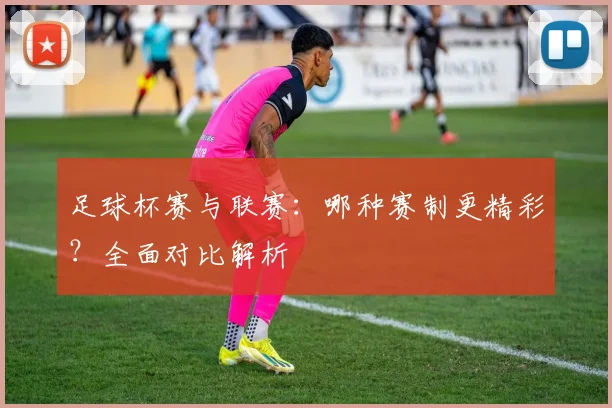 足球杯赛与联赛:哪种赛制更精彩?全面对比解析