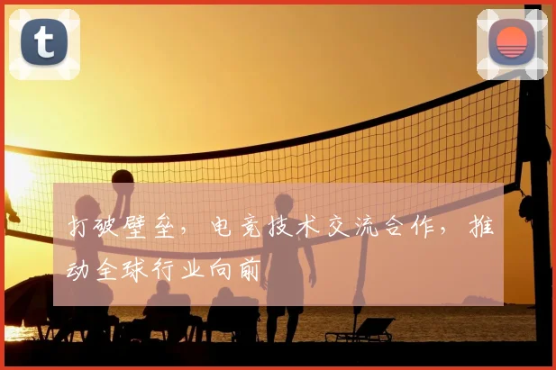 打破壁垒,电竞技术交流合作,推动全球行业向前