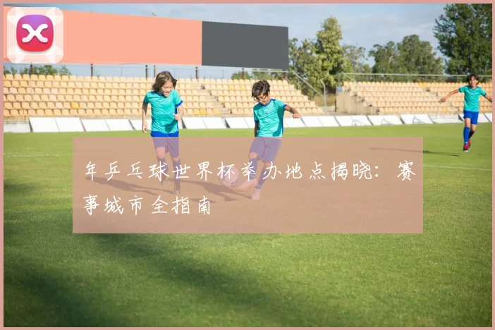 年乒乓球世界杯举办地点揭晓:赛事城市全指南