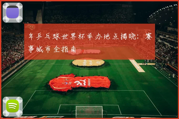 年乒乓球世界杯举办地点揭晓：赛事城市全指南