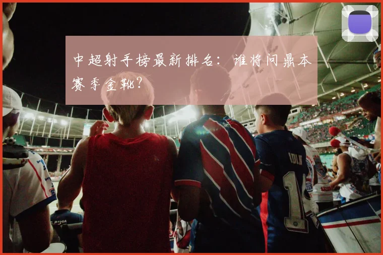中超射手榜最新排名:谁将问鼎本赛季金靴?