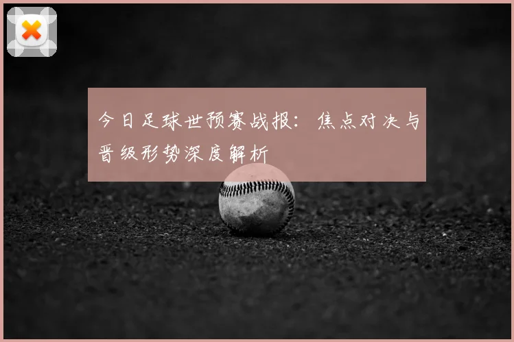 今日足球世预赛战报：焦点对决与晋级形势深度解析
