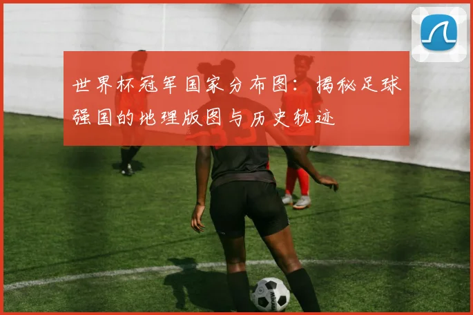 世界杯冠军国家分布图：揭秘足球强国的地理版图与历史轨迹
